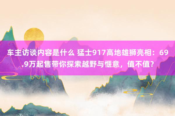 车主访谈内容是什么 猛士917高地雄狮亮相：69.9万起售带你探索越野与惬意，值不值？