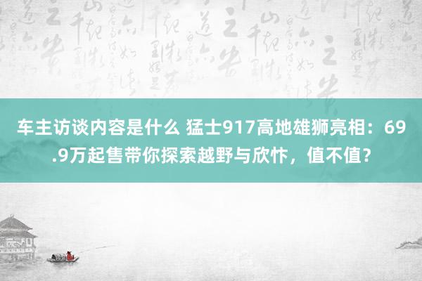 车主访谈内容是什么 猛士917高地雄狮亮相：69.9万起售带你探索越野与欣忭，值不值？