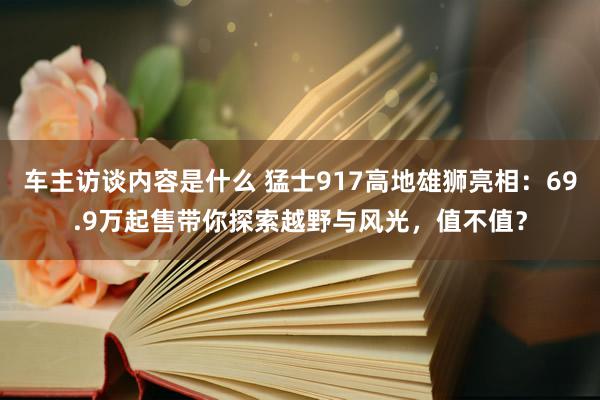 车主访谈内容是什么 猛士917高地雄狮亮相：69.9万起售带你探索越野与风光，值不值？