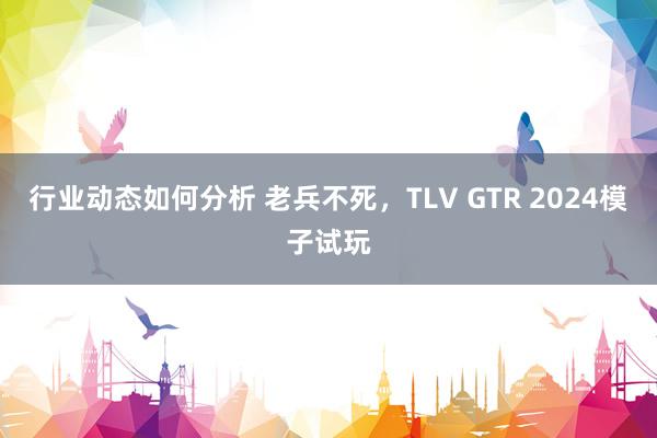 行业动态如何分析 老兵不死，TLV GTR 2024模子试玩