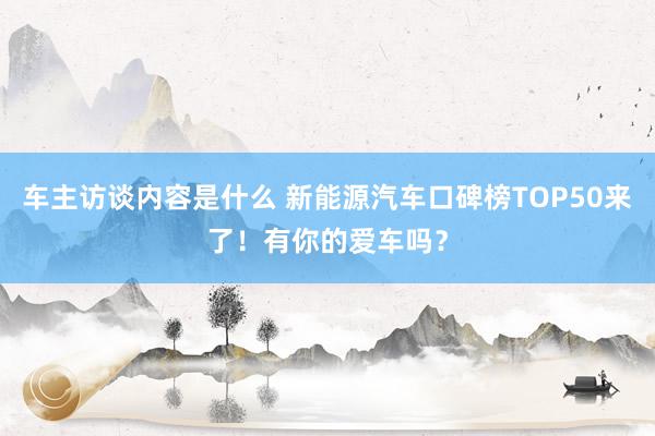 车主访谈内容是什么 新能源汽车口碑榜TOP50来了！有你的爱车吗？