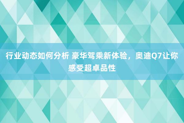 行业动态如何分析 豪华驾乘新体验，奥迪Q7让你感受超卓品性