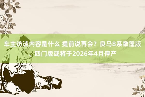 车主访谈内容是什么 提前说再会？良马8系敞篷版、四门版或将于2026年4月停产