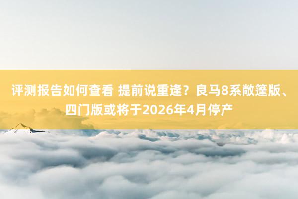 评测报告如何查看 提前说重逢？良马8系敞篷版、四门版或将于2026年4月停产