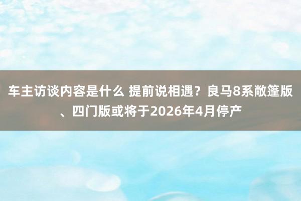 车主访谈内容是什么 提前说相遇？良马8系敞篷版、四门版或将于2026年4月停产