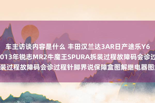 车主访谈内容是什么 丰田汉兰达3AR日产途乐Y60维修手册电路图辛劳2013年锐志MR2牛魔王SPURA拆装过程故障码会诊过程针脚界说保障盒图解继电器图解线束走