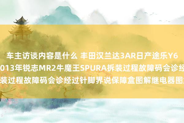 车主访谈内容是什么 丰田汉兰达3AR日产途乐Y60维修手册电路图贵府2013年锐志MR2牛魔王SPURA拆装过程故障码会诊经过针脚界说保障盒图解继电器图解线束走