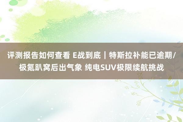 评测报告如何查看 E战到底｜特斯拉补能已逾期/极氪趴窝后出气象 纯电SUV极限续航挑战