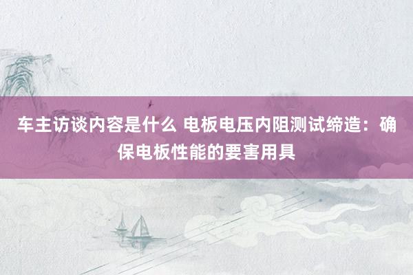 车主访谈内容是什么 电板电压内阻测试缔造：确保电板性能的要害用具