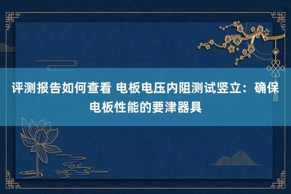 评测报告如何查看 电板电压内阻测试竖立：确保电板性能的要津器具