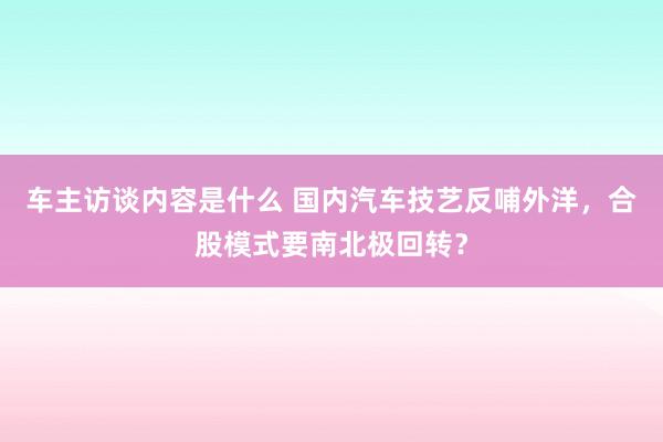 车主访谈内容是什么 国内汽车技艺反哺外洋，合股模式要南北极回转？