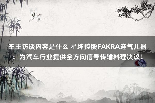 车主访谈内容是什么 星坤控股FAKRA连气儿器：为汽车行业提供全方向信号传输料理决议！