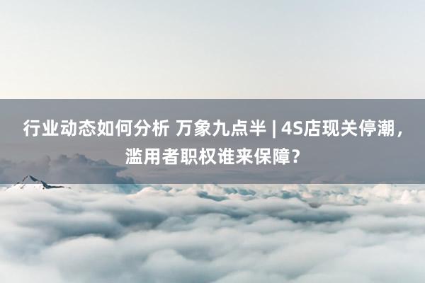 行业动态如何分析 万象九点半 | 4S店现关停潮，滥用者职权谁来保障？