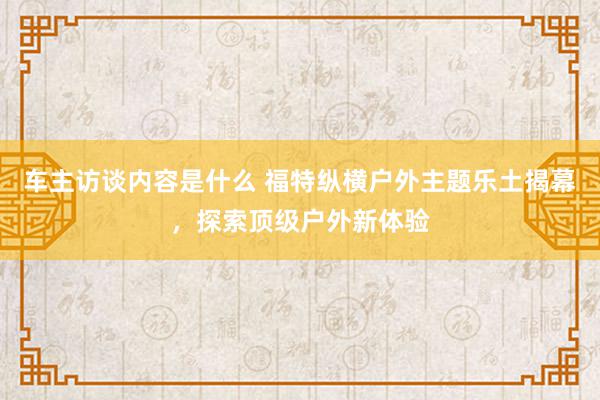 车主访谈内容是什么 福特纵横户外主题乐土揭幕，探索顶级户外新体验