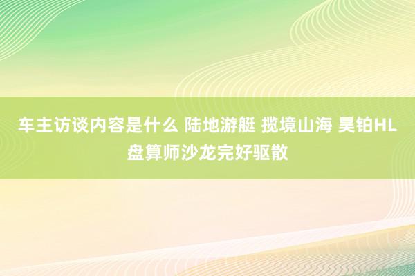 车主访谈内容是什么 陆地游艇 揽境山海 昊铂HL盘算师沙龙完好驱散