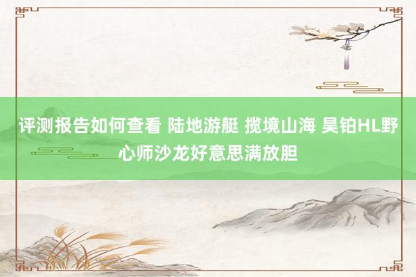 评测报告如何查看 陆地游艇 揽境山海 昊铂HL野心师沙龙好意思满放胆