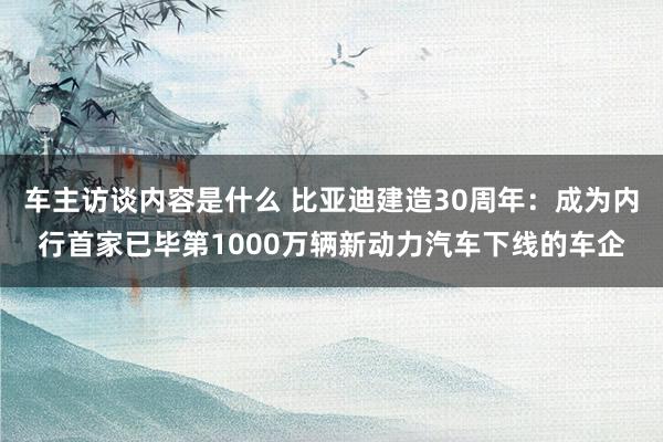 车主访谈内容是什么 比亚迪建造30周年：成为内行首家已毕第1000万辆新动力汽车下线的车企