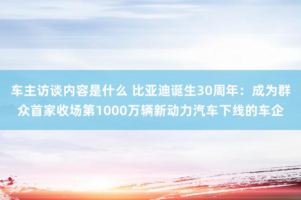 车主访谈内容是什么 比亚迪诞生30周年：成为群众首家收场第1000万辆新动力汽车下线的车企