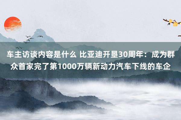 车主访谈内容是什么 比亚迪开垦30周年：成为群众首家完了第1000万辆新动力汽车下线的车企