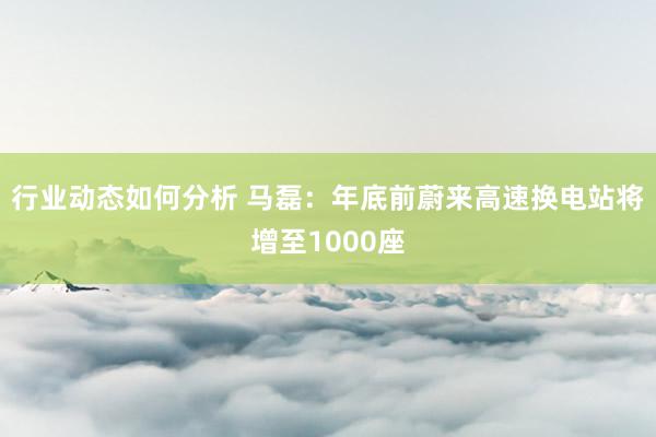 行业动态如何分析 马磊：年底前蔚来高速换电站将增至1000座