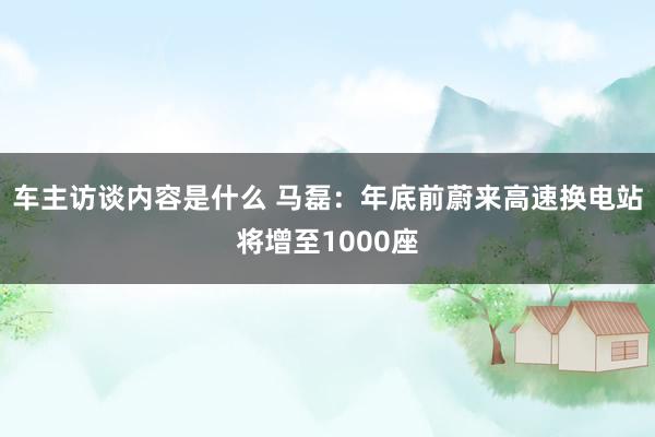 车主访谈内容是什么 马磊：年底前蔚来高速换电站将增至1000座