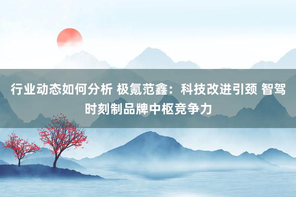 行业动态如何分析 极氪范鑫：科技改进引颈 智驾时刻制品牌中枢竞争力