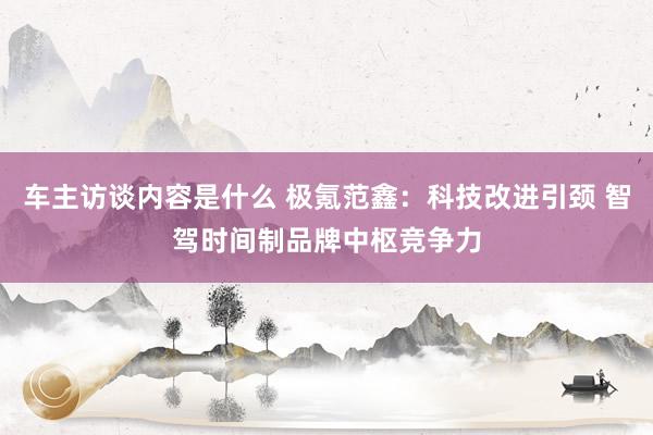 车主访谈内容是什么 极氪范鑫：科技改进引颈 智驾时间制品牌中枢竞争力