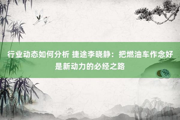 行业动态如何分析 捷途李晓静：把燃油车作念好是新动力的必经之路