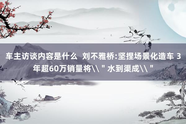 车主访谈内容是什么  刘不雅桥:坚捏场景化造车 3年超60万销量将\＂水到渠成\＂