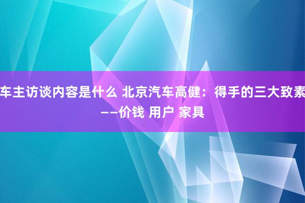 车主访谈内容是什么 北京汽车高健：得手的三大致素——价钱 用户 家具