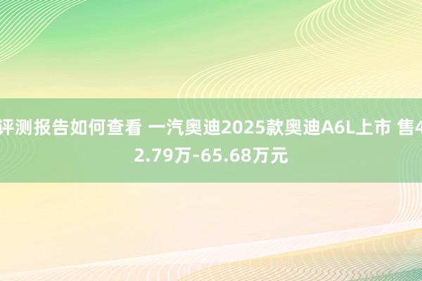 评测报告如何查看 一汽奥迪2025款奥迪A6L上市 售42.79万-65.68万元