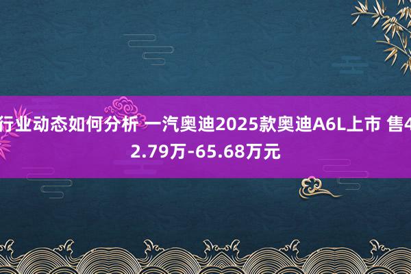 行业动态如何分析 一汽奥迪2025款奥迪A6L上市 售42.79万-65.68万元