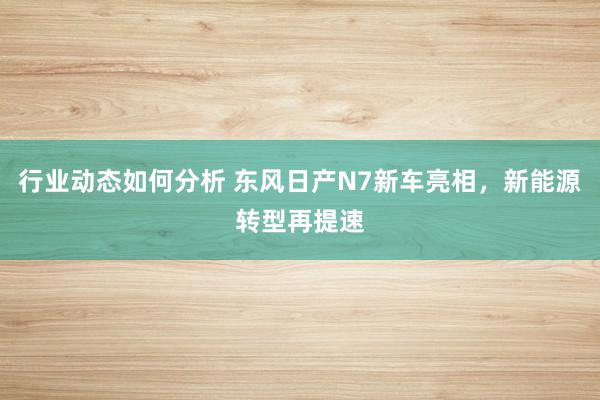 行业动态如何分析 东风日产N7新车亮相，新能源转型再提速