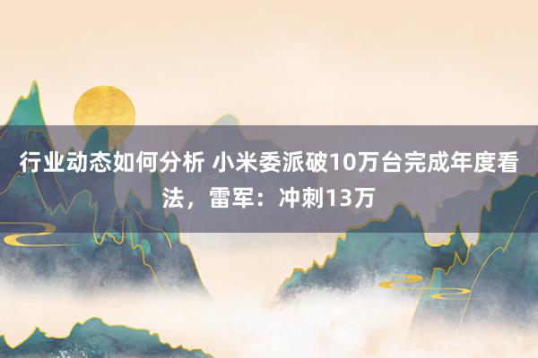 行业动态如何分析 小米委派破10万台完成年度看法，雷军：冲刺13万