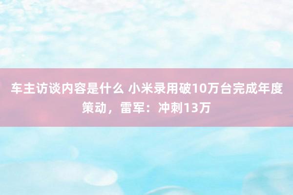 车主访谈内容是什么 小米录用破10万台完成年度策动，雷军：冲刺13万