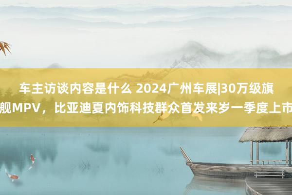 车主访谈内容是什么 2024广州车展|30万级旗舰MPV，比亚迪夏内饰科技群众首发来岁一季度上市