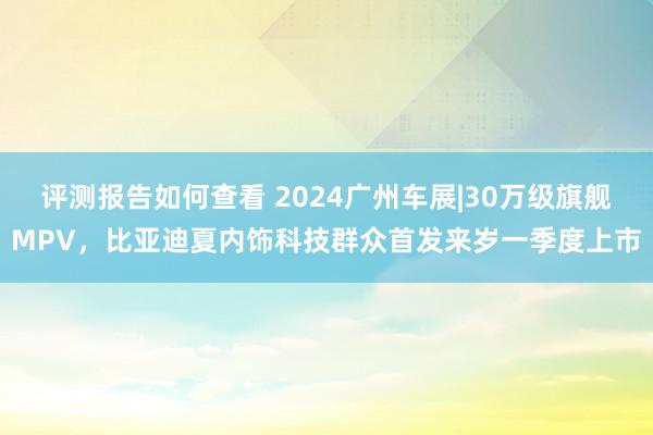 评测报告如何查看 2024广州车展|30万级旗舰MPV，比亚迪夏内饰科技群众首发来岁一季度上市