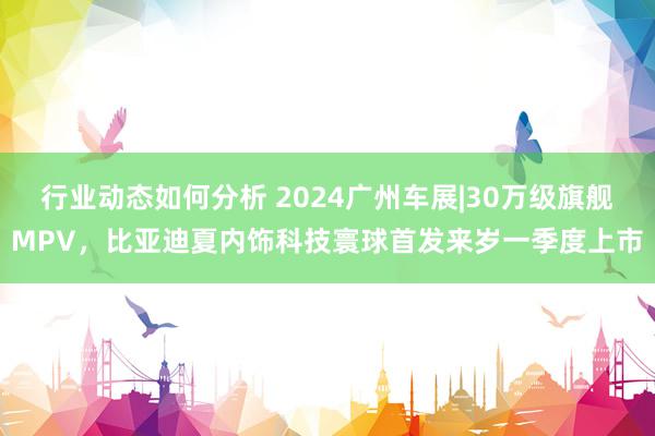 行业动态如何分析 2024广州车展|30万级旗舰MPV，比亚迪夏内饰科技寰球首发来岁一季度上市