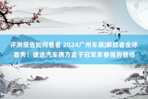 评测报告如何查看 2024广州车展|解放者全球首秀！捷途汽车携方盒子冠军家眷强势登场