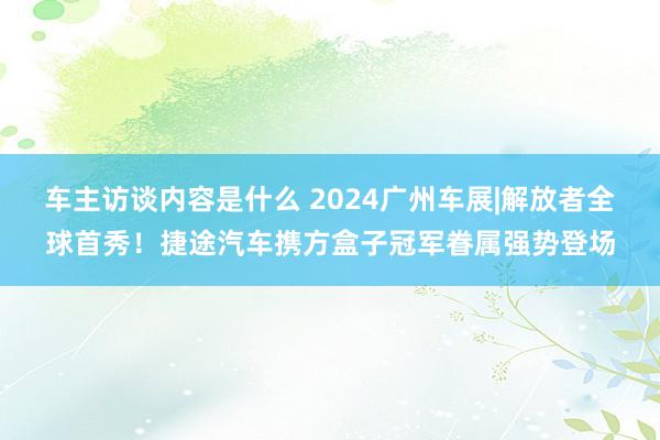 车主访谈内容是什么 2024广州车展|解放者全球首秀！捷途汽车携方盒子冠军眷属强势登场