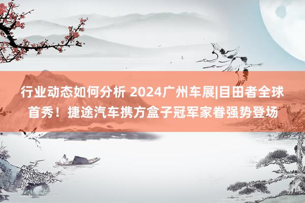 行业动态如何分析 2024广州车展|目田者全球首秀！捷途汽车携方盒子冠军家眷强势登场