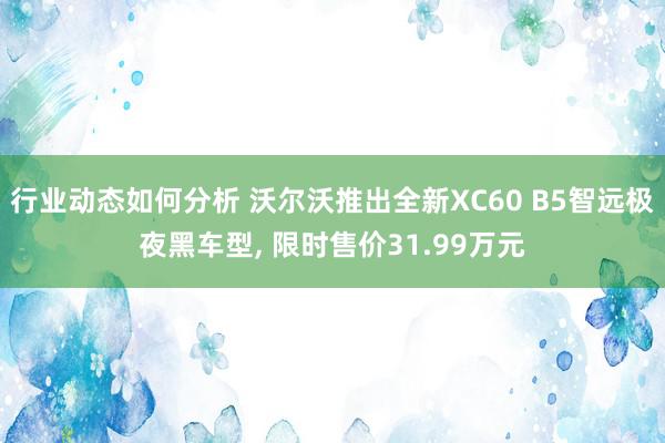 行业动态如何分析 沃尔沃推出全新XC60 B5智远极夜黑车型, 限时售价31.99万元