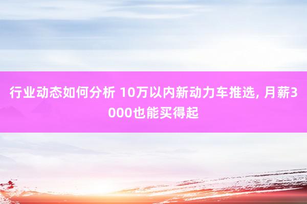 行业动态如何分析 10万以内新动力车推选, 月薪3000也能买得起