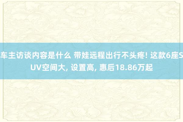 车主访谈内容是什么 带娃远程出行不头疼! 这款6座SUV空间大, 设置高, 惠后18.86万起