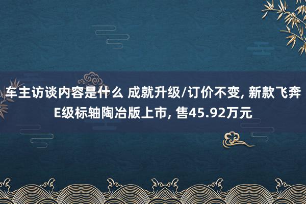 车主访谈内容是什么 成就升级/订价不变, 新款飞奔E级标轴陶冶版上市, 售45.92万元