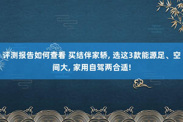 评测报告如何查看 买结伴家轿, 选这3款能源足、空间大, 家用自驾两合适!