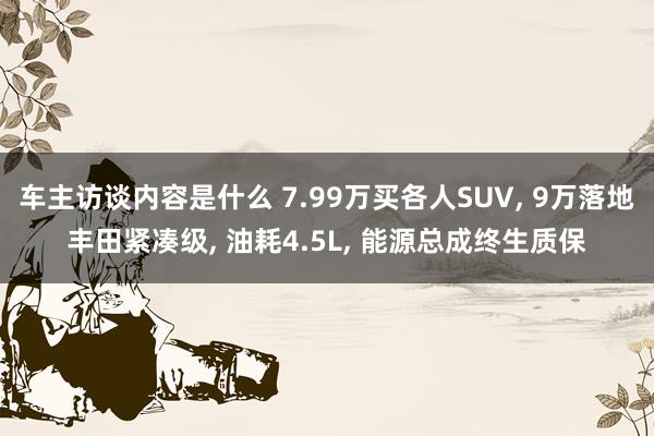 车主访谈内容是什么 7.99万买各人SUV, 9万落地丰田紧凑级, 油耗4.5L, 能源总成终生质保