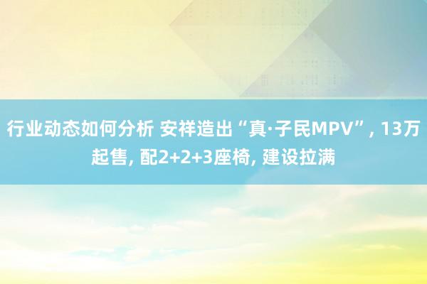 行业动态如何分析 安祥造出“真·子民MPV”, 13万起售, 配2+2+3座椅, 建设拉满