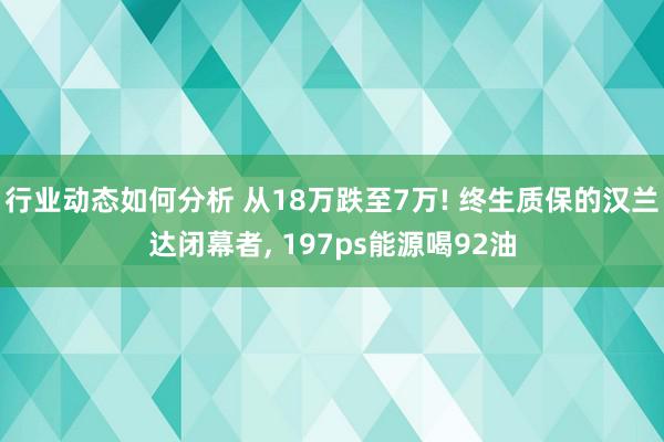 行业动态如何分析 从18万跌至7万! 终生质保的汉兰达闭幕者, 197ps能源喝92油