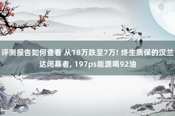 评测报告如何查看 从18万跌至7万! 终生质保的汉兰达闭幕者, 197ps能源喝92油